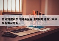 做网站建设公司网易互客（做网站建设公司网易互客可靠吗）